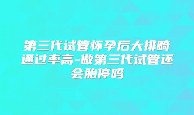 第三代试管怀孕后大排畸通过率高-做第三代试管还会胎停吗