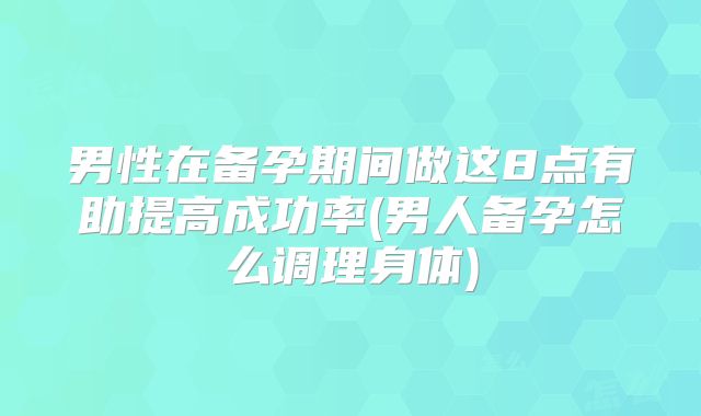 男性在备孕期间做这8点有助提高成功率(男人备孕怎么调理身体)