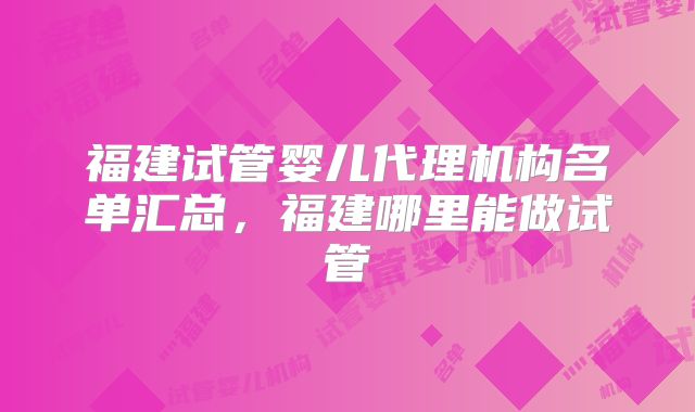福建试管婴儿代理机构名单汇总，福建哪里能做试管