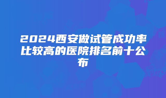 2024西安做试管成功率比较高的医院排名前十公布