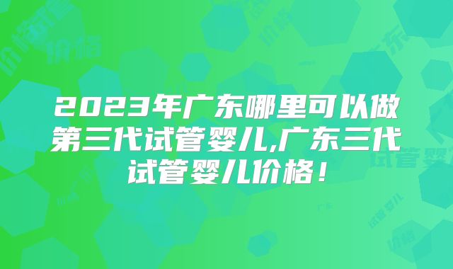 2023年广东哪里可以做第三代试管婴儿,广东三代试管婴儿价格！
