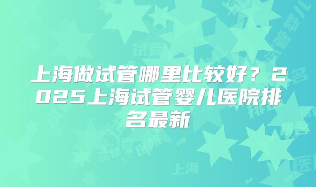 上海做试管哪里比较好?2025上海试管婴儿医院排名最新