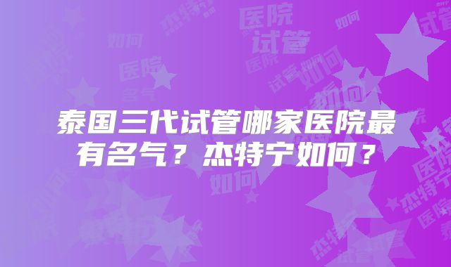 泰国三代试管哪家医院最有名气？杰特宁如何？