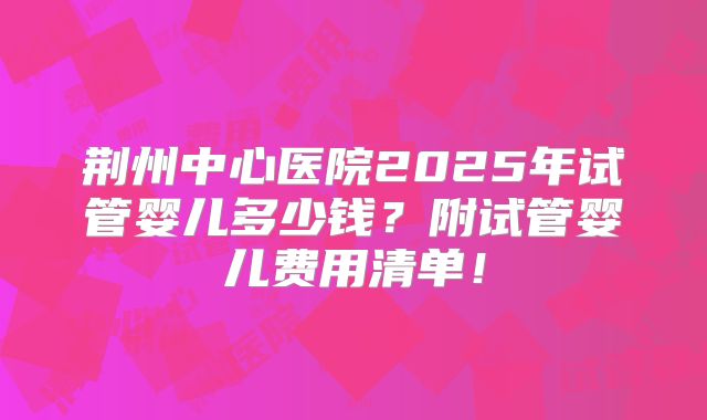 荆州中心医院2025年试管婴儿多少钱？附试管婴儿费用清单！