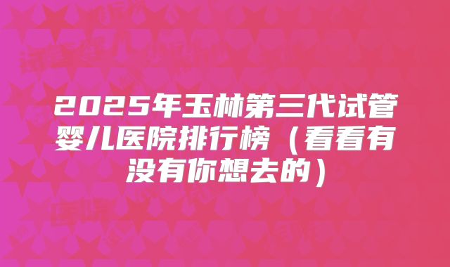 2025年玉林第三代试管婴儿医院排行榜（看看有没有你想去的）