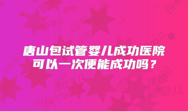 唐山包试管婴儿成功医院可以一次便能成功吗？