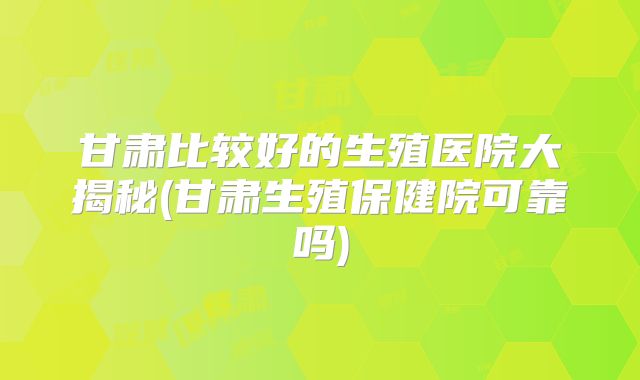 甘肃比较好的生殖医院大揭秘(甘肃生殖保健院可靠吗)