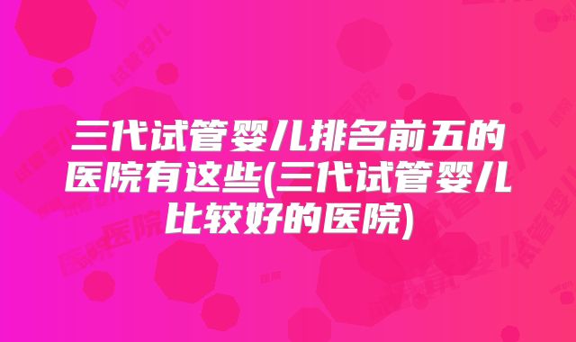 三代试管婴儿排名前五的医院有这些(三代试管婴儿比较好的医院)