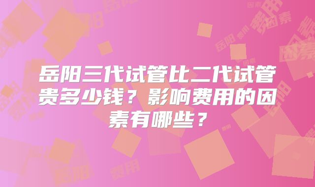 岳阳三代试管比二代试管贵多少钱？影响费用的因素有哪些？