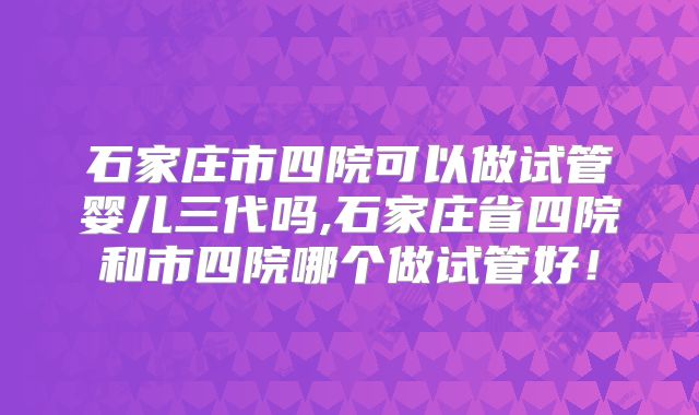 石家庄市四院可以做试管婴儿三代吗,石家庄省四院和市四院哪个做试管好！