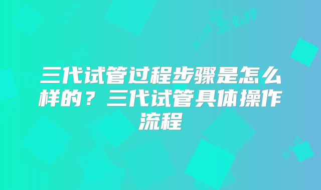 三代试管过程步骤是怎么样的？三代试管具体操作流程