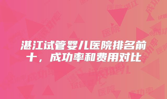 湛江试管婴儿医院排名前十，成功率和费用对比