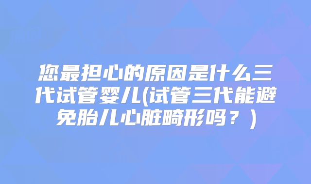 您最担心的原因是什么三代试管婴儿(试管三代能避免胎儿心脏畸形吗？)