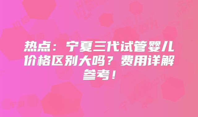 热点：宁夏三代试管婴儿价格区别大吗？费用详解参考！