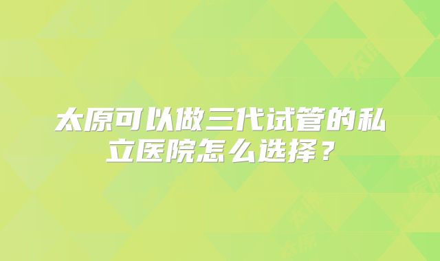 太原可以做三代试管的私立医院怎么选择?