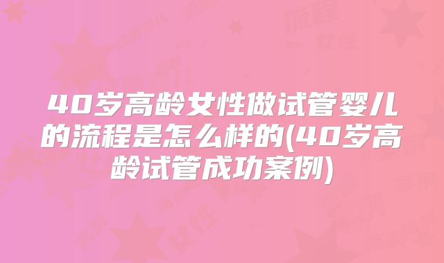 40岁高龄女性做试管婴儿的流程是怎么样的(40岁高龄试管成功案例)