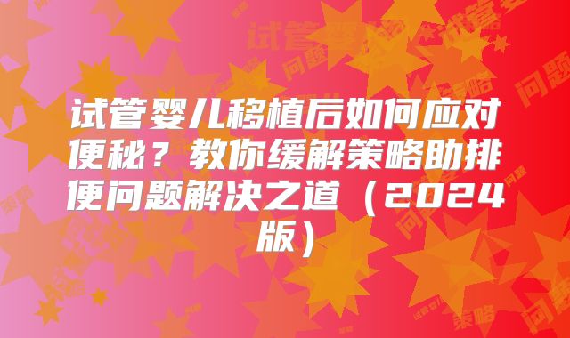 试管婴儿移植后如何应对便秘？教你缓解策略助排便问题解决之道（2024版）