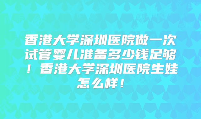 香港大学深圳医院做一次试管婴儿准备多少钱足够!香港大学深圳医院生娃怎么样!