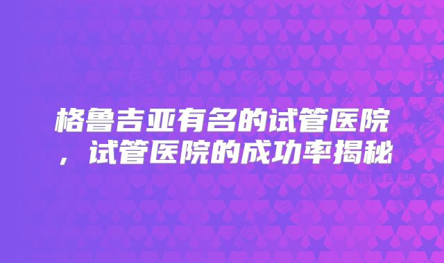格鲁吉亚有名的试管医院,试管医院的成功率揭秘