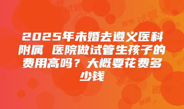 2025年未婚去遵义医科附属 医院做试管生孩子的费用高吗?大概要花费多少钱