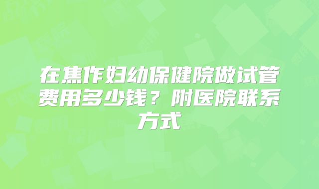 在焦作妇幼保健院做试管费用多少钱？附医院联系方式
