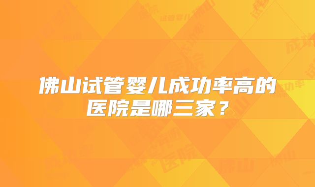 佛山试管婴儿成功率高的医院是哪三家？