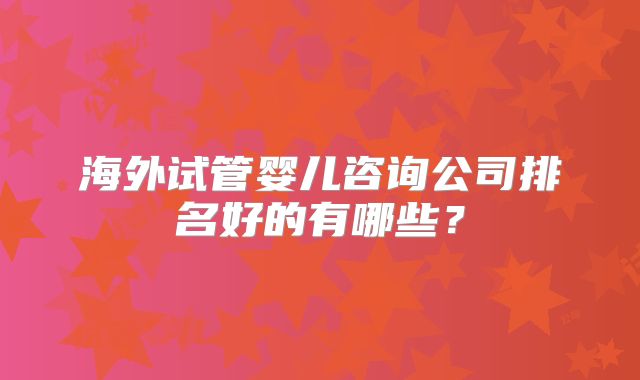 海外试管婴儿咨询公司排名好的有哪些？
