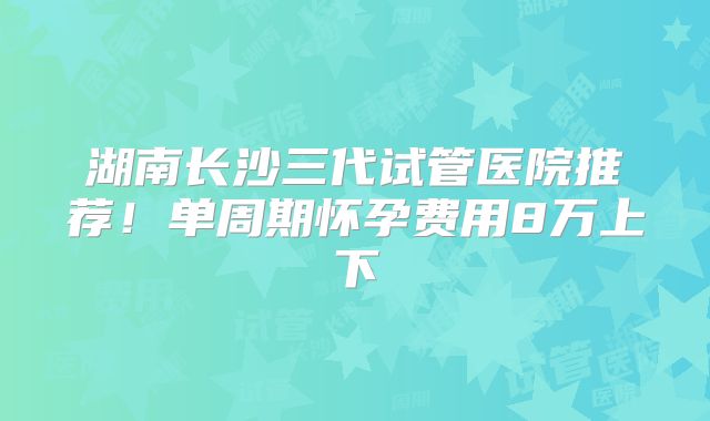 湖南长沙三代试管医院推荐!单周期怀孕费用8万上下