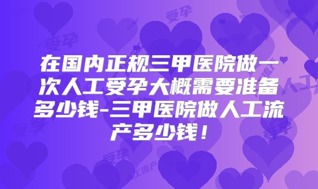 在国内正规三甲医院做一次人工受孕大概需要准备多少钱-三甲医院做人工流产多少钱！