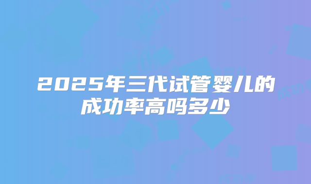 2025年三代试管婴儿的成功率高吗多少