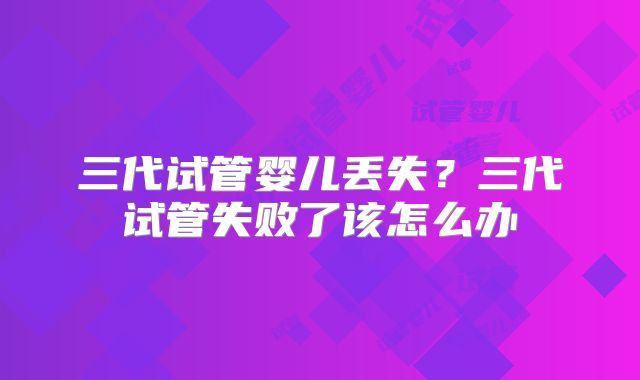 三代试管婴儿丢失?三代试管失败了该怎么办