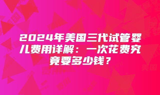 2024年美国三代试管婴儿费用详解：一次花费究竟要多少钱？