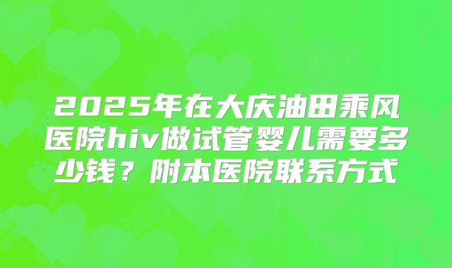2025年在大庆油田乘风医院hiv做试管婴儿需要多少钱？附本医院联系方式