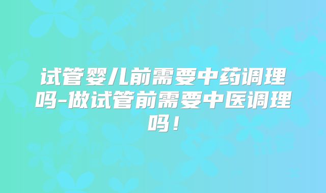 试管婴儿前需要中药调理吗-做试管前需要中医调理吗！