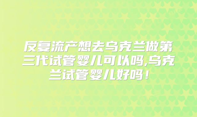 反复流产想去乌克兰做第三代试管婴儿可以吗,乌克兰试管婴儿好吗!
