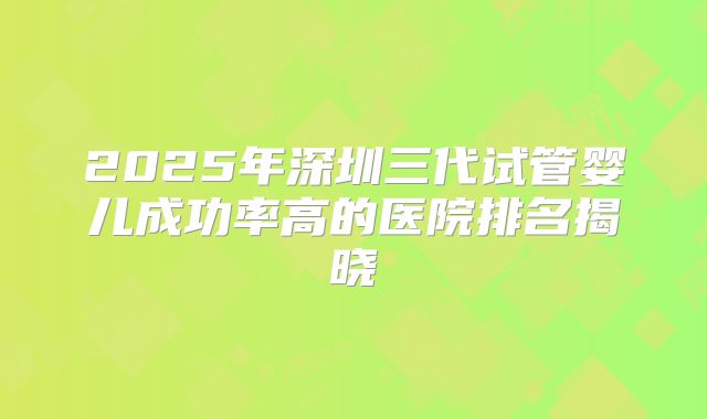 2025年深圳三代试管婴儿成功率高的医院排名揭晓