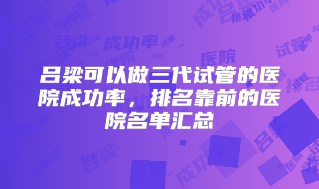 吕梁可以做三代试管的医院成功率，排名靠前的医院名单汇总