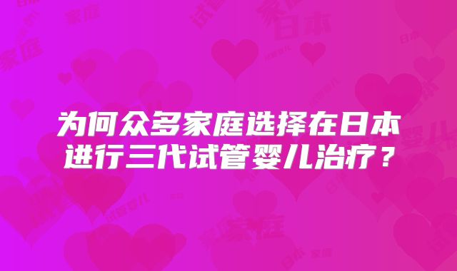 为何众多家庭选择在日本进行三代试管婴儿治疗？