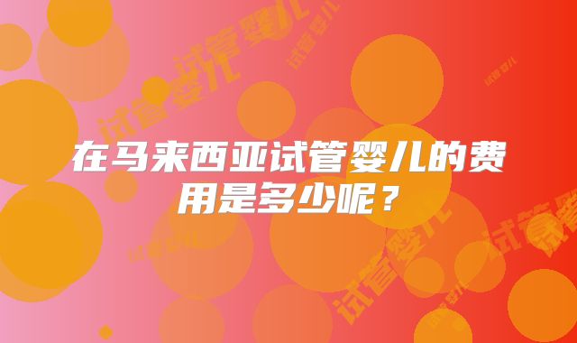 在马来西亚试管婴儿的费用是多少呢？