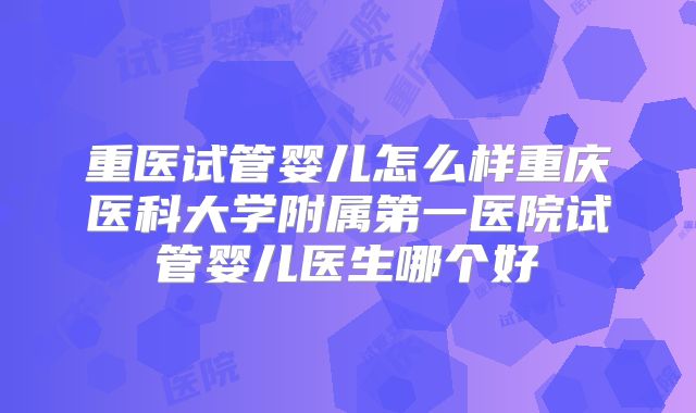 重医试管婴儿怎么样重庆医科大学附属第一医院试管婴儿医生哪个好