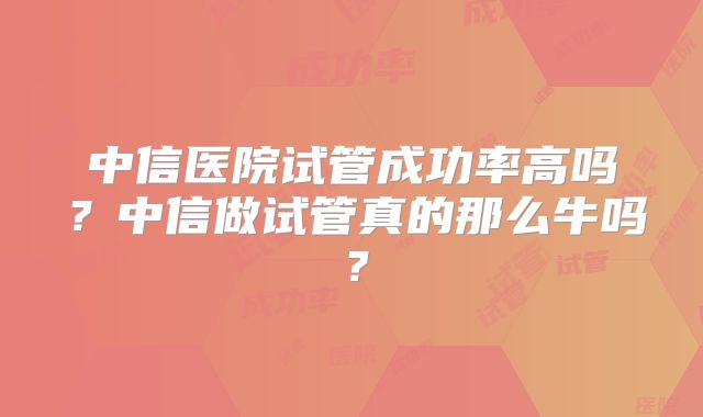中信医院试管成功率高吗?中信做试管真的那么牛吗?