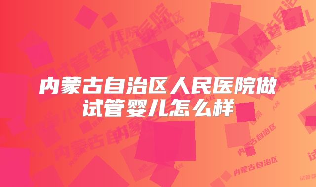 内蒙古自治区人民医院做试管婴儿怎么样