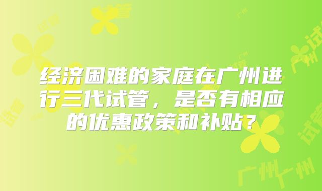 经济困难的家庭在广州进行三代试管,是否有相应的优惠政策和补贴?