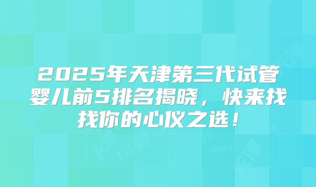 2025年天津第三代试管婴儿前5排名揭晓，快来找找你的心仪之选！