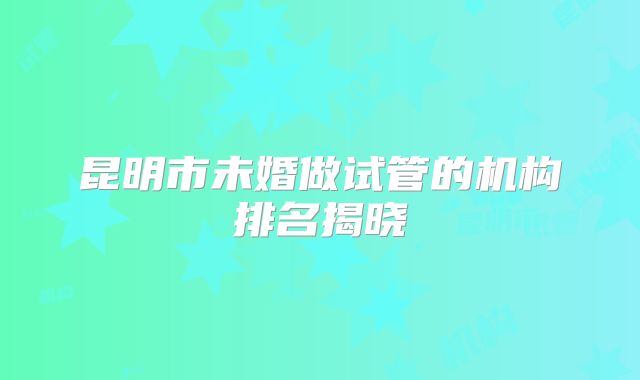 昆明市未婚做试管的机构排名揭晓