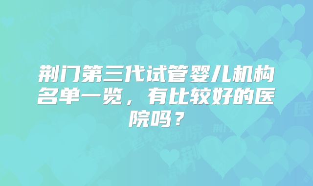 荆门第三代试管婴儿机构名单一览,有比较好的医院吗?