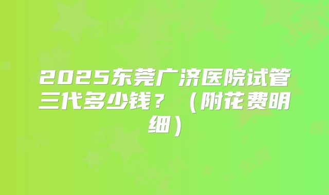 2025东莞广济医院试管三代多少钱？（附花费明细）