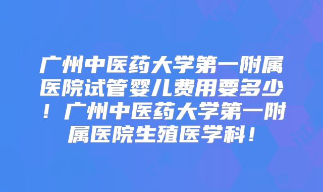 广州中医药大学第一附属医院试管婴儿费用要多少！广州中医药大学第一附属医院生殖医学科！
