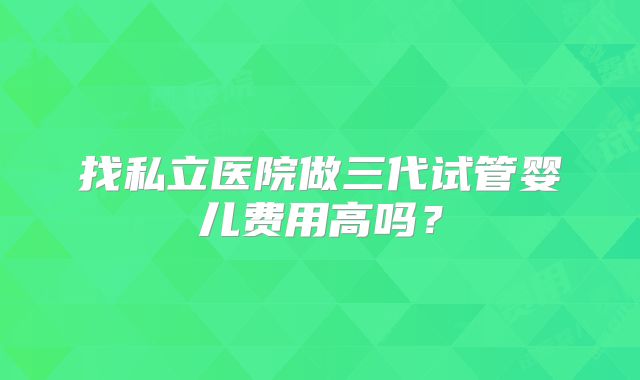 找私立医院做三代试管婴儿费用高吗？