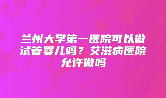 兰州大学第一医院可以做试管婴儿吗？艾滋病医院允许做吗